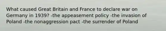 What caused Great Britain and France to declare war on Germany in 1939? -the appeasement policy -the invasion of Poland -the nonaggression pact -the surrender of Poland