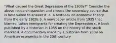 "What caused the Great Depression of the 1930s?" Consider the above research question and choose the secondary source that is best suited to answer it. a. A textbook on economic theory from the early 1920s b. A newspaper article from 1935 that blamed Italian immigrants for creating the Depression c. A book published by a historian in 1955 on the history of the stock market d. A documentary made by a historian from 2009 on American economics in the 20th century