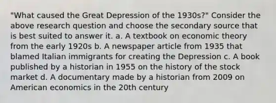 "What caused the Great Depression of the 1930s?" Consider the above research question and choose the secondary source that is best suited to answer it. a. A textbook on economic theory from the early 1920s b. A newspaper article from 1935 that blamed Italian immigrants for creating the Depression c. A book published by a historian in 1955 on the history of the stock market d. A documentary made by a historian from 2009 on American economics in the 20th century