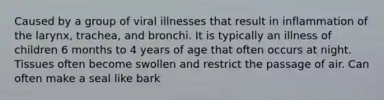 Caused by a group of viral illnesses that result in inflammation of the larynx, trachea, and bronchi. It is typically an illness of children 6 months to 4 years of age that often occurs at night. Tissues often become swollen and restrict the passage of air. Can often make a seal like bark