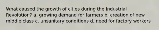 What caused the growth of cities during the Industrial Revolution? a. growing demand for farmers b. creation of new middle class c. unsanitary conditions d. need for factory workers