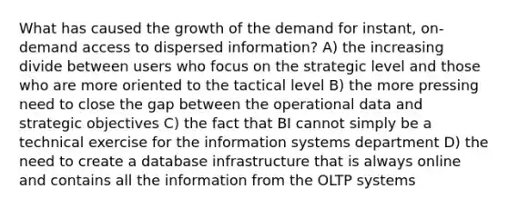 What has caused the growth of the demand for instant, on-demand access to dispersed information? A) the increasing divide between users who focus on the strategic level and those who are more oriented to the tactical level B) the more pressing need to close the gap between the operational data and strategic objectives C) the fact that BI cannot simply be a technical exercise for the information systems department D) the need to create a database infrastructure that is always online and contains all the information from the OLTP systems