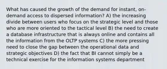 What has caused the growth of the demand for instant, on-demand access to dispersed information? A) the increasing divide between users who focus on the strategic level and those who are more oriented to the tactical level B) the need to create a database infrastructure that is always online and contains all the information from the OLTP systems C) the more pressing need to close the gap between the operational data and strategic objectives D) the fact that BI cannot simply be a technical exercise for the information systems department