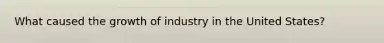 What caused the growth of industry in the United States?