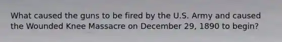 What caused the guns to be fired by the U.S. Army and caused the Wounded Knee Massacre on December 29, 1890 to begin?