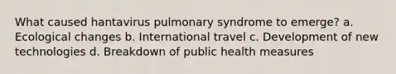 What caused hantavirus pulmonary syndrome to emerge? a. Ecological changes b. International travel c. Development of new technologies d. Breakdown of public health measures