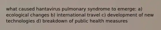 what caused hantavirus pulmonary syndrome to emerge: a) ecological changes b) international travel c) development of new technologies d) breakdown of public health measures