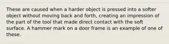 These are caused when a harder object is pressed into a softer object without moving back and forth, creating an impression of the part of the tool that made direct contact with the soft surface. A hammer mark on a door frame is an example of one of these.