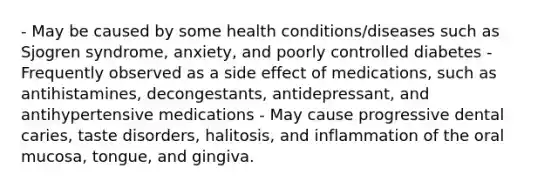 - May be caused by some health conditions/diseases such as Sjogren syndrome, anxiety, and poorly controlled diabetes - Frequently observed as a side effect of medications, such as antihistamines, decongestants, antidepressant, and antihypertensive medications - May cause progressive dental caries, taste disorders, halitosis, and inflammation of the oral mucosa, tongue, and gingiva.