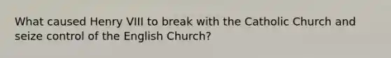 What caused Henry VIII to break with the Catholic Church and seize control of the English Church?