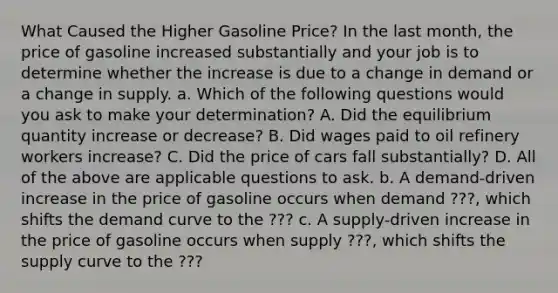 What Caused the Higher Gasoline​ Price? In the last​ month, the price of gasoline increased substantially and your job is to determine whether the increase is due to a change in demand or a change in supply. a. Which of the following questions would you ask to make your​ determination? A. Did the equilibrium quantity increase or​ decrease? B. Did wages paid to oil refinery workers​ increase? C. Did the price of cars fall​ substantially? D. All of the above are applicable questions to ask. b. A​ demand-driven increase in the price of gasoline occurs when demand ???, which shifts the demand curve to the ??? c. A​ supply-driven increase in the price of gasoline occurs when supply ???​, which shifts the supply curve to the ???