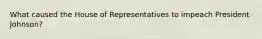 What caused the House of Representatives to impeach President Johnson?