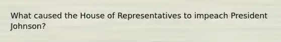 What caused the House of Representatives to impeach President Johnson?