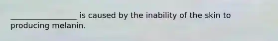 _________________ is caused by the inability of the skin to producing melanin.