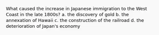 What caused the increase in Japanese immigration to the West Coast in the late 1800s? a. the discovery of gold b. the annexation of Hawaii c. the construction of the railroad d. the deterioration of Japan's economy