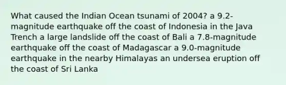 What caused the Indian Ocean tsunami of 2004? a 9.2-magnitude earthquake off the coast of Indonesia in the Java Trench a large landslide off the coast of Bali a 7.8-magnitude earthquake off the coast of Madagascar a 9.0-magnitude earthquake in the nearby Himalayas an undersea eruption off the coast of Sri Lanka