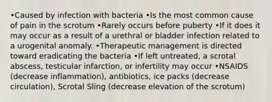 •Caused by infection with bacteria •Is the most common cause of pain in the scrotum •Rarely occurs before puberty •If it does it may occur as a result of a urethral or bladder infection related to a urogenital anomaly. •Therapeutic management is directed toward eradicating the bacteria •If left untreated, a scrotal abscess, testicular infarction, or infertility may occur •NSAIDS (decrease inflammation), antibiotics, ice packs (decrease circulation), Scrotal Sling (decrease elevation of the scrotum)