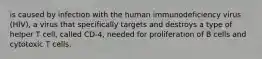 is caused by infection with the human immunodeficiency virus (HIV), a virus that specifically targets and destroys a type of helper T cell, called CD-4, needed for proliferation of B cells and cytotoxic T cells.