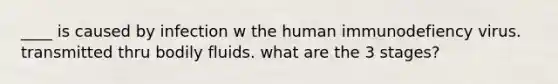 ____ is caused by infection w the human immunodefiency virus. transmitted thru bodily fluids. what are the 3 stages?