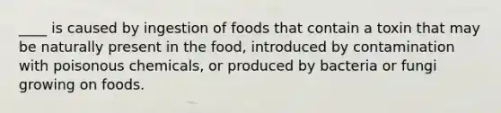 ____ is caused by ingestion of foods that contain a toxin that may be naturally present in the food, introduced by contamination with poisonous chemicals, or produced by bacteria or fungi growing on foods.