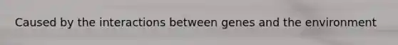 Caused by the interactions between genes and the environment