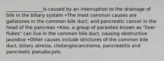 ________________is caused by an interruption to the drainage of bile in the biliary system •The most common causes are gallstones in the common bile duct, and pancreatic cancer in the head of the pancreas •Also, a group of parasites known as "liver flukes" can live in the common bile duct, causing obstructive jaundice •Other causes include strictures of the common bile duct, biliary atresia, cholangiocarcinoma, pancreatitis and pancreatic pseudocysts