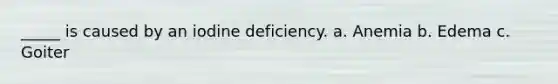 _____ is caused by an iodine deficiency. a. Anemia b. Edema c. Goiter