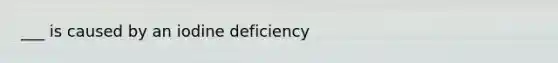 ___ is caused by an iodine deficiency