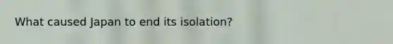 What caused Japan to end its isolation?