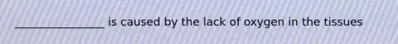 ________________ is caused by the lack of oxygen in the tissues