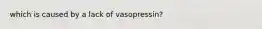 which is caused by a lack of vasopressin?