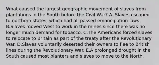 What caused the largest geographic movement of slaves from plantations in the South before the Civil War? A. Slaves escaped to northern states, which had all passed emancipation laws. B.Slaves moved West to work in the mines since there was no longer much demand for tobacco. C.The Americans forced slaves to relocate to Britain as part of the treaty after the Revolutionary War. D.Slaves voluntarily deserted their owners to flee to British lines during the Revolutionary War. E.A prolonged drought in the South caused most planters and slaves to move to the North.