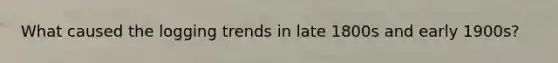 What caused the logging trends in late 1800s and early 1900s?