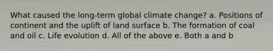 What caused the long-term global climate change? a. Positions of continent and the uplift of land surface b. The formation of coal and oil c. Life evolution d. All of the above e. Both a and b