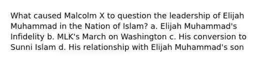 What caused Malcolm X to question the leadership of Elijah Muhammad in the Nation of Islam? a. Elijah Muhammad's Infidelity b. MLK's March on Washington c. His conversion to Sunni Islam d. His relationship with Elijah Muhammad's son