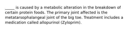 _____ is caused by a metabolic alteration in the breakdown of certain protein foods. The primary joint affected is the metatarsophalangeal joint of the big toe. Treatment includes a medication called allopurinol (Zyloprim).