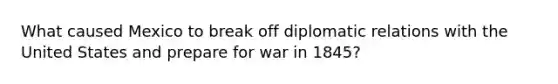 What caused Mexico to break off diplomatic relations with the United States and prepare for war in 1845?