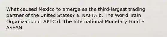 What caused Mexico to emerge as the third-largest trading partner of the United States? a. NAFTA b. The World Train Organization c. APEC d. The International Monetary Fund e. ASEAN