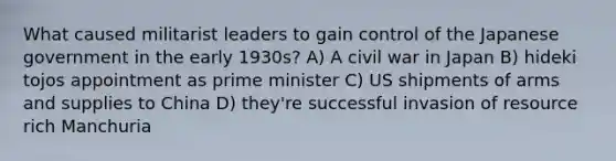 What caused militarist leaders to gain control of the Japanese government in the early 1930s? A) A civil war in Japan B) hideki tojos appointment as prime minister C) US shipments of arms and supplies to China D) they're successful invasion of resource rich Manchuria