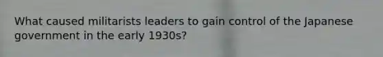 What caused militarists leaders to gain control of the Japanese government in the early 1930s?