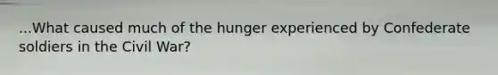 ...What caused much of the hunger experienced by Confederate soldiers in the Civil War?