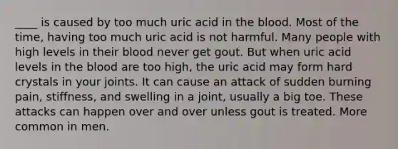 ____ is caused by too much uric acid in the blood. Most of the time, having too much uric acid is not harmful. Many people with high levels in their blood never get gout. But when uric acid levels in the blood are too high, the uric acid may form hard crystals in your joints. It can cause an attack of sudden burning pain, stiffness, and swelling in a joint, usually a big toe. These attacks can happen over and over unless gout is treated. More common in men.