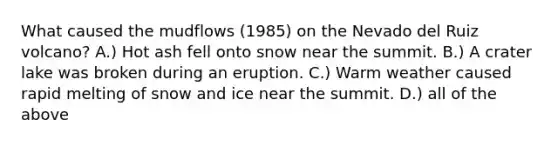 What caused the mudflows (1985) on the Nevado del Ruiz volcano? A.) Hot ash fell onto snow near the summit. B.) A crater lake was broken during an eruption. C.) Warm weather caused rapid melting of snow and ice near the summit. D.) all of the above