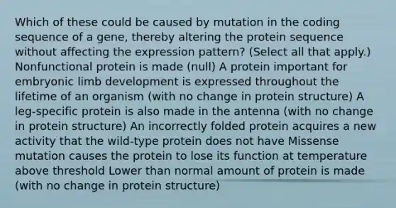 Which of these could be caused by mutation in the coding sequence of a gene, thereby altering the protein sequence without affecting the expression pattern? (Select all that apply.) Nonfunctional protein is made (null) A protein important for embryonic limb development is expressed throughout the lifetime of an organism (with no change in protein structure) A leg-specific protein is also made in the antenna (with no change in protein structure) An incorrectly folded protein acquires a new activity that the wild-type protein does not have Missense mutation causes the protein to lose its function at temperature above threshold Lower than normal amount of protein is made (with no change in protein structure)