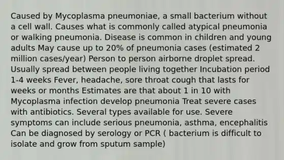 Caused by Mycoplasma pneumoniae, a small bacterium without a cell wall. Causes what is commonly called atypical pneumonia or walking pneumonia. Disease is common in children and young adults May cause up to 20% of pneumonia cases (estimated 2 million cases/year) Person to person airborne droplet spread. Usually spread between people living together Incubation period 1-4 weeks Fever, headache, sore throat cough that lasts for weeks or months Estimates are that about 1 in 10 with Mycoplasma infection develop pneumonia Treat severe cases with antibiotics. Several types available for use. Severe symptoms can include serious pneumonia, asthma, encephalitis Can be diagnosed by serology or PCR ( bacterium is difficult to isolate and grow from sputum sample)