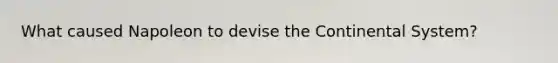 What caused Napoleon to devise the Continental System?
