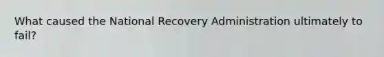 What caused the National Recovery Administration ultimately to fail?