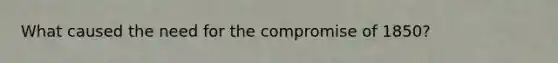 What caused the need for the compromise of 1850?