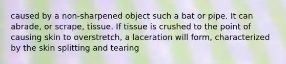 caused by a non-sharpened object such a bat or pipe. It can abrade, or scrape, tissue. If tissue is crushed to the point of causing skin to overstretch, a laceration will form, characterized by the skin splitting and tearing