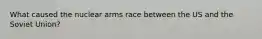 What caused the nuclear arms race between the US and the Soviet Union?